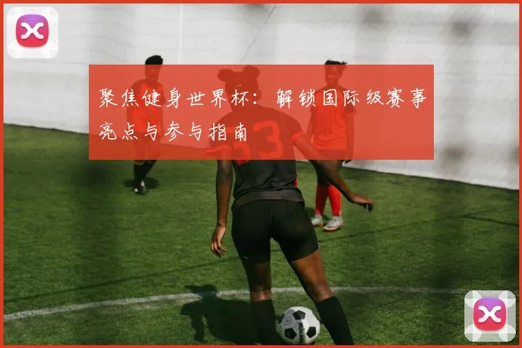 聚焦健身世界杯:解锁国际级赛事亮点与参与指南