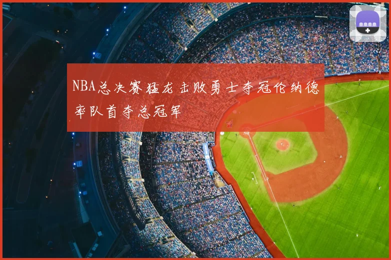 NBA总决赛猛龙击败勇士夺冠伦纳德率队首夺总冠军