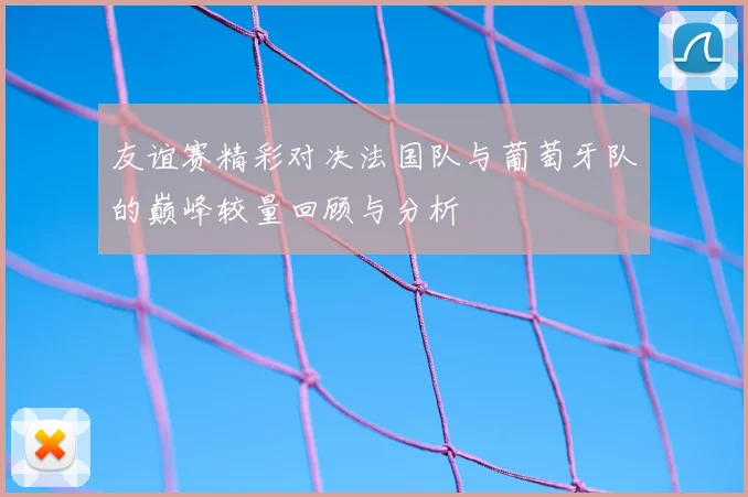 友谊赛精彩对决法国队与葡萄牙队的巅峰较量回顾与分析