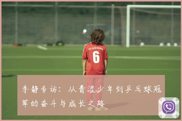 李静专访:从青涩少年到乒乓球冠军的奋斗与成长之路