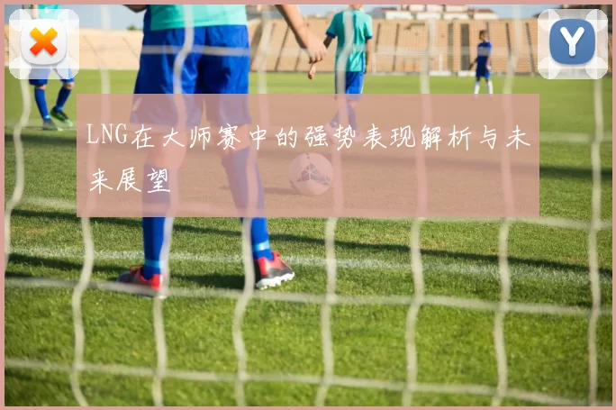 LNG在大师赛中的强势表现解析与未来展望