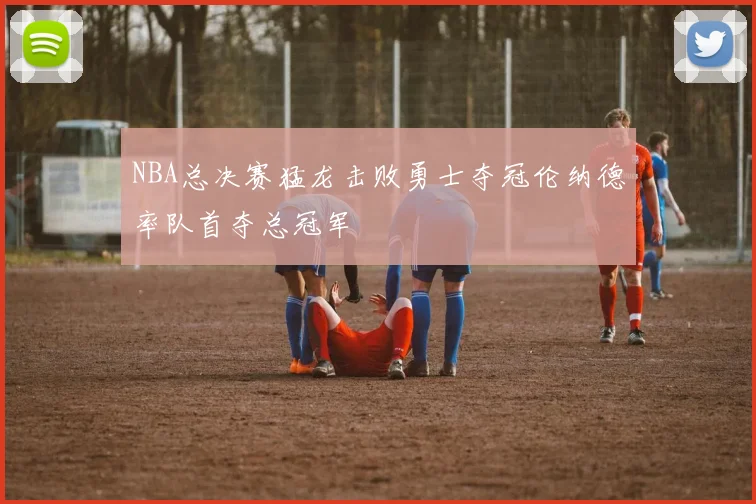 NBA总决赛猛龙击败勇士夺冠伦纳德率队首夺总冠军